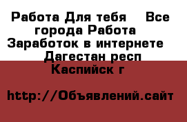 Работа Для тебя  - Все города Работа » Заработок в интернете   . Дагестан респ.,Каспийск г.